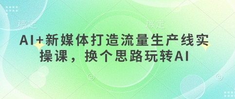 AI+新媒体打造流量生产线实操课,换个思路玩转AI-蓝海优创